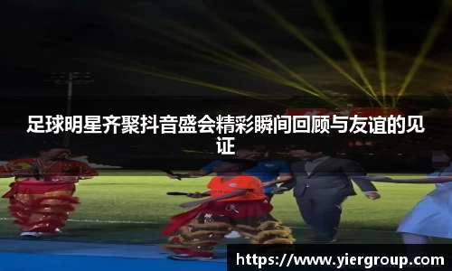 足球明星齐聚抖音盛会精彩瞬间回顾与友谊的见证